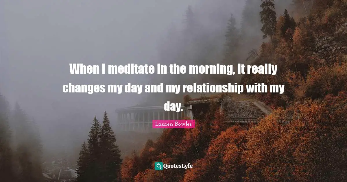 When I meditate in the morning, it really changes my day and my relationship with my day.