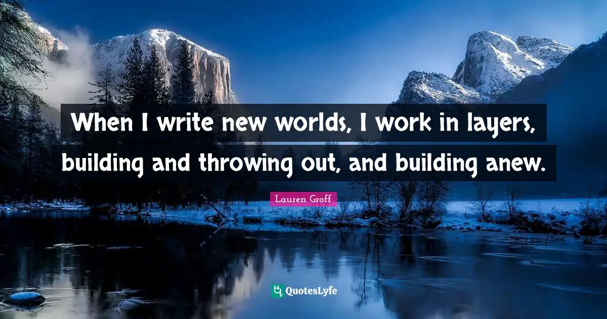 When I write new worlds, I work in layers, building and throwing out, and building anew.