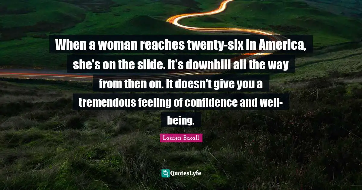 When a woman reaches twenty-six in America, she's on the slide. It's downhill all the way from then on. It doesn't give you a tremendous feeling of confidence and well-being.