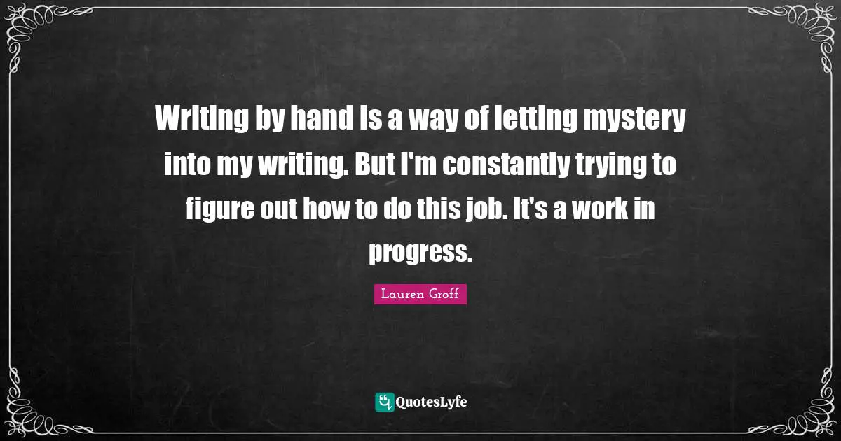 Work In Progress Quotes: "Writing by hand is a way of letting mystery into my writing. But I'm constantly trying to figure out how to do this job. It's a work in progress."