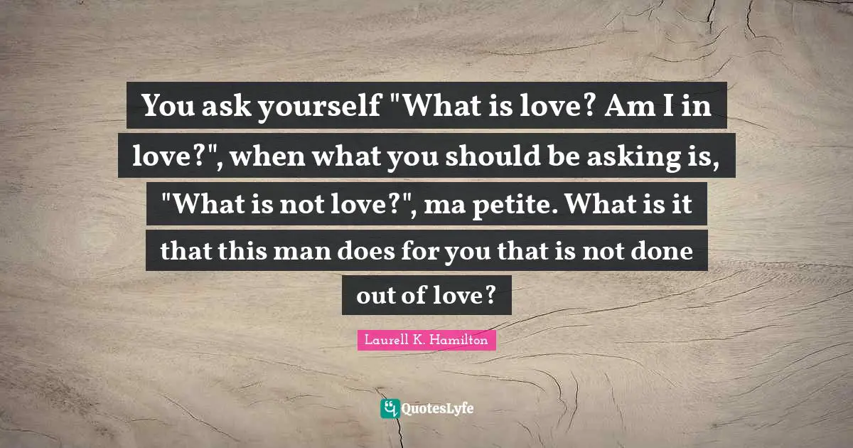 You ask yourself "What is love? Am I in love?", when what you should be asking is, "What is not love?", ma petite. What is it that this man does for you that is not done out of love?