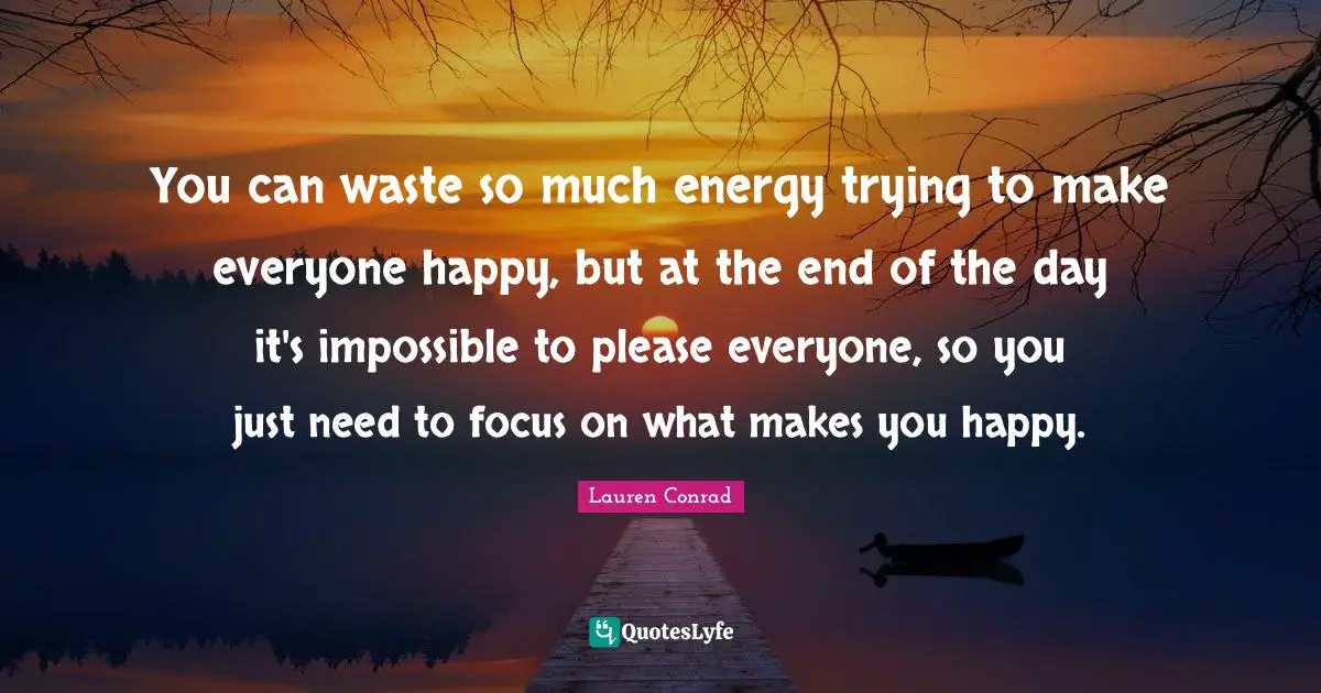 You can waste so much energy trying to make everyone happy, but at the end of the day it's impossible to please everyone, so you just need to focus on what makes you happy.