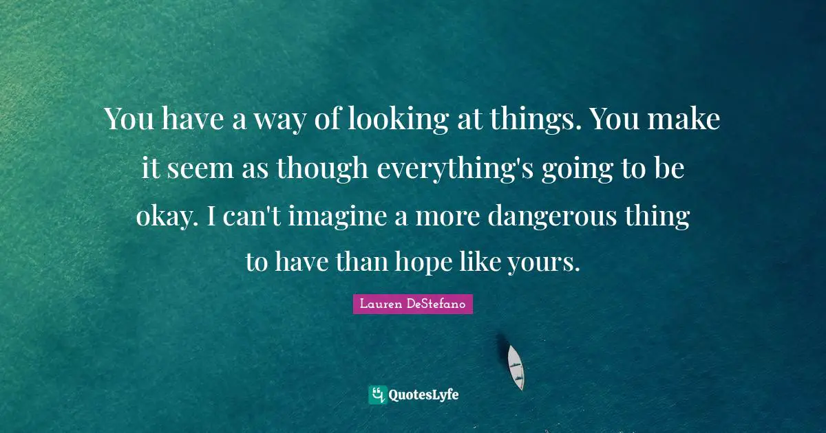 Lauren DeStefano Quotes: "You have a way of looking at things. You make it seem as though everything's going to be okay. I can't imagine a more dangerous thing to have than hope like yours."