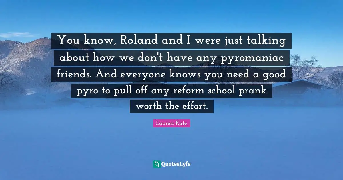 You know, Roland and I were just talking about how we don't have any pyromaniac friends. And everyone knows you need a good pyro to pull off any reform school prank worth the effort.
