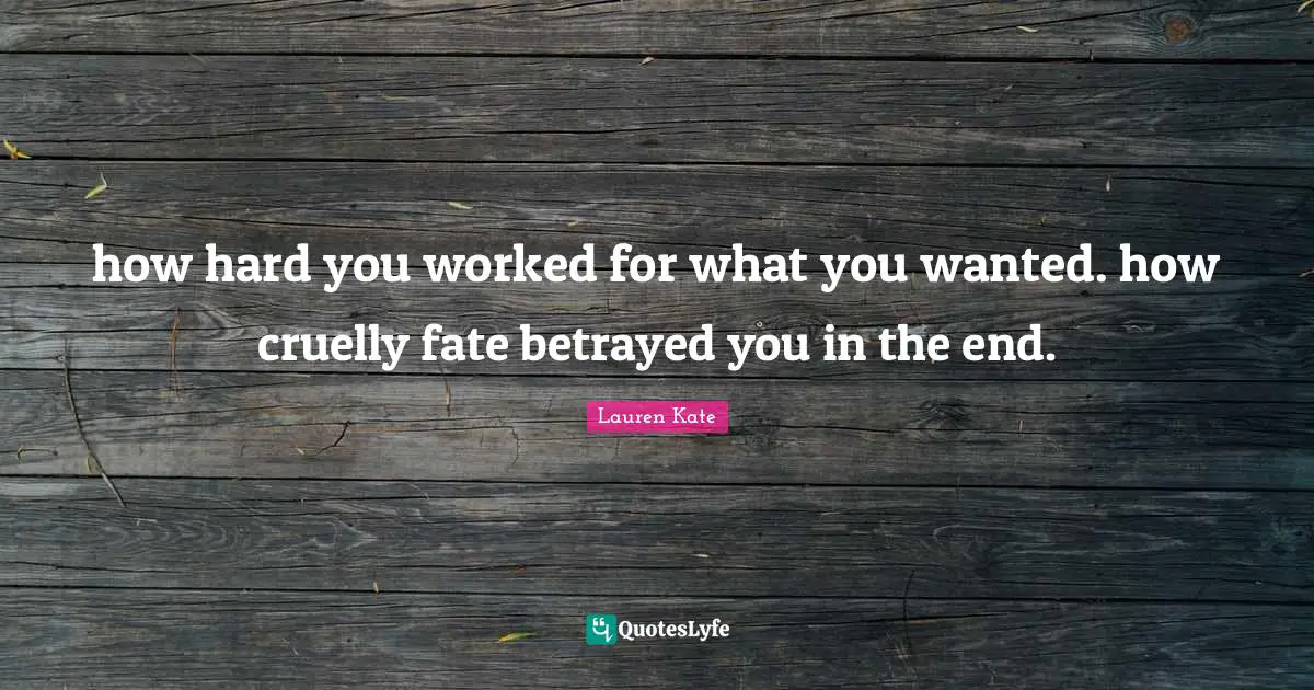 how hard you worked for what you wanted. how cruelly fate betrayed you in the end.