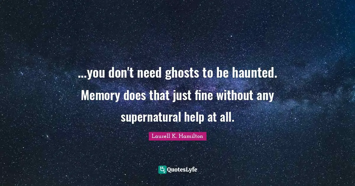 ...you don't need ghosts to be haunted. Memory does that just fine without any supernatural help at all.