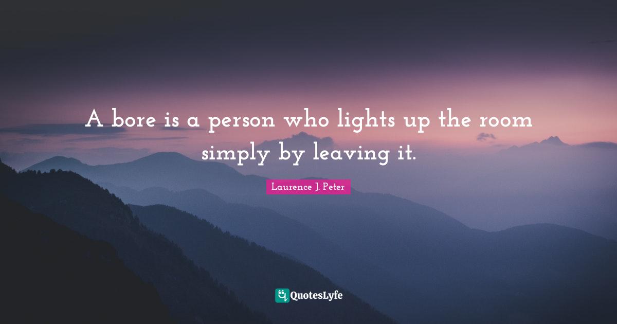 A bore is a person who lights up the room simply by leaving it.