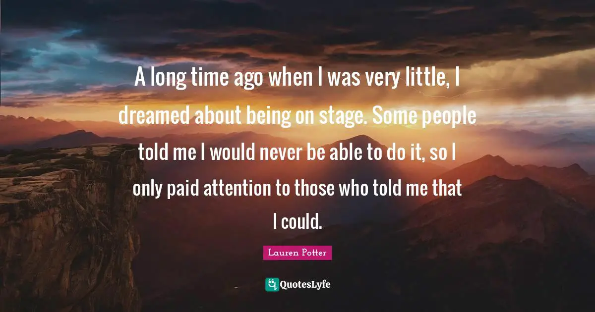A long time ago when I was very little, I dreamed about being on stage. Some people told me I would never be able to do it, so I only paid attention to those who told me that I could.