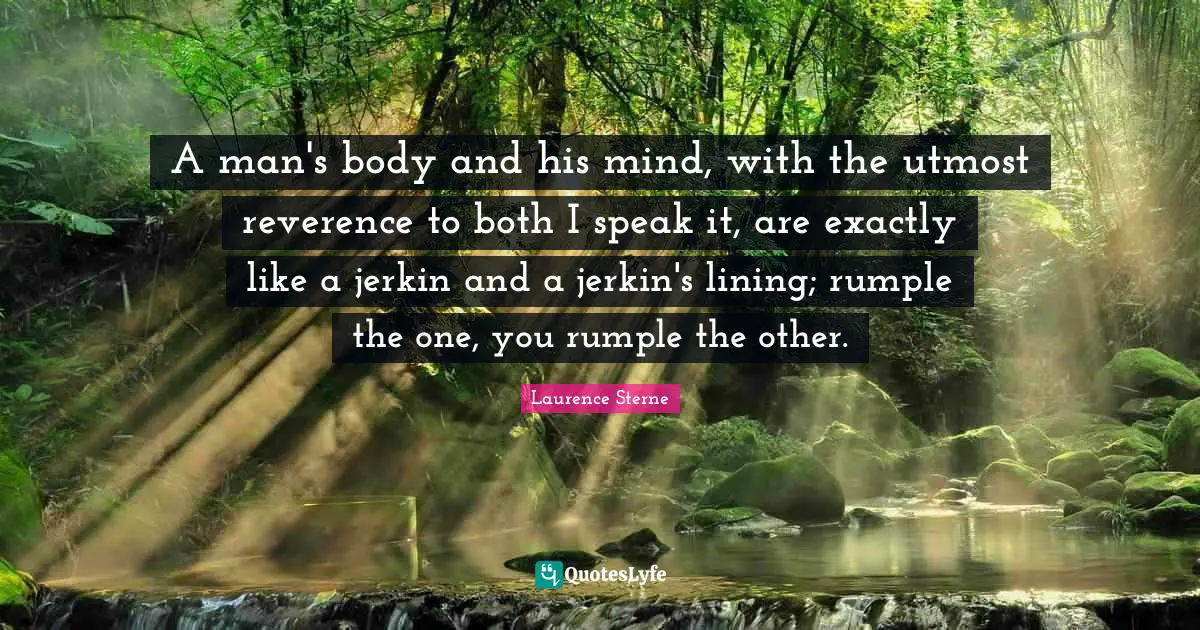 A man's body and his mind, with the utmost reverence to both I speak it, are exactly like a jerkin and a jerkin's lining; rumple the one, you rumple the other.