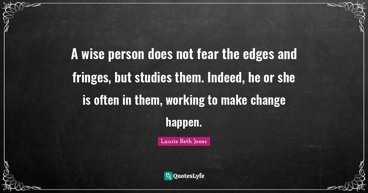A wise person does not fear the edges and fringes, but studies them. Indeed, he or she is often in them, working to make change happen.
