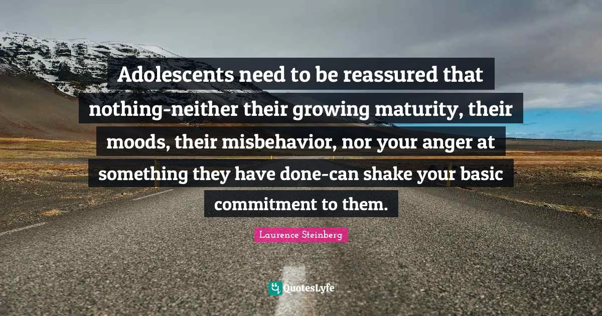 Adolescents need to be reassured that nothing-neither their growing maturity, their moods, their misbehavior, nor your anger at something they have done-can shake your basic commitment to them.