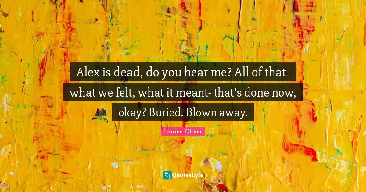 Alex is dead, do you hear me? All of that-what we felt, what it meant- that's done now, okay? Buried. Blown away.
