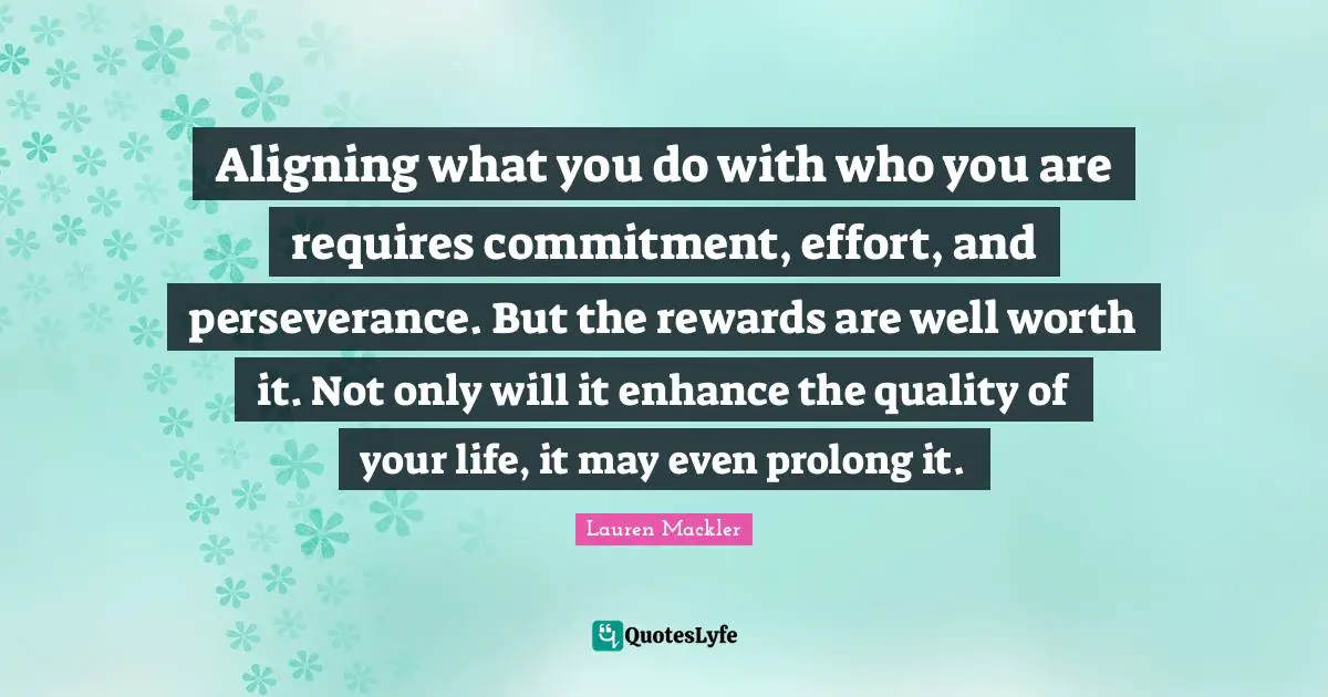 Aligning what you do with who you are requires commitment, effort, and perseverance. But the rewards are well worth it. Not only will it enhance the quality of your life, it may even prolong it.