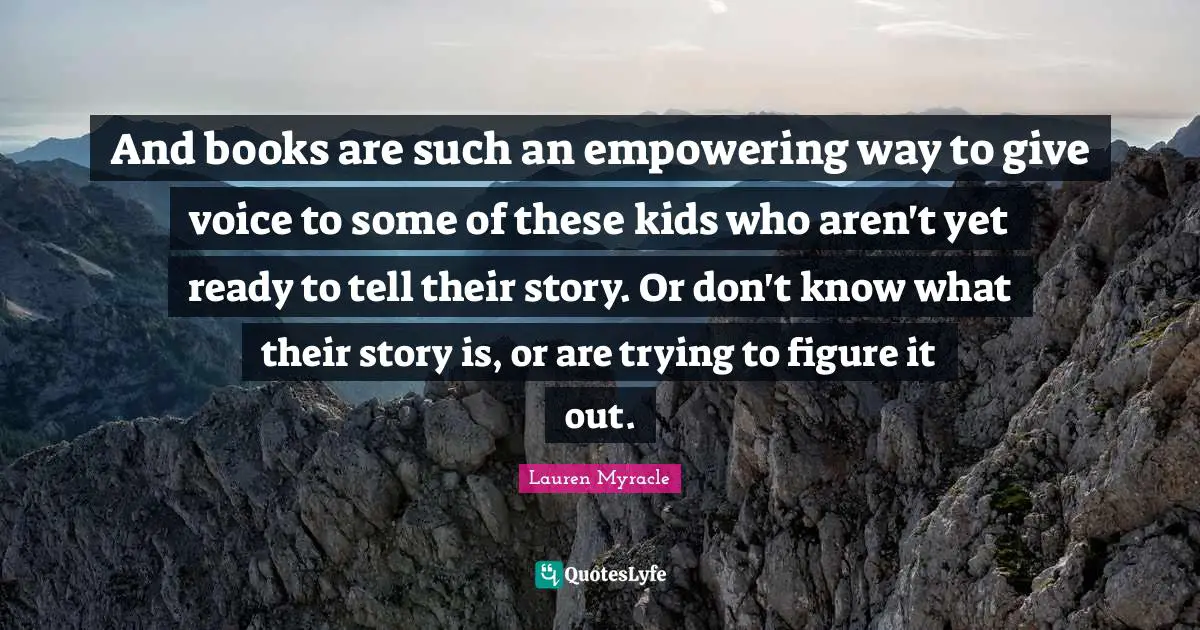 And books are such an empowering way to give voice to some of these kids who aren't yet ready to tell their story. Or don't know what their story is, or are trying to figure it out.