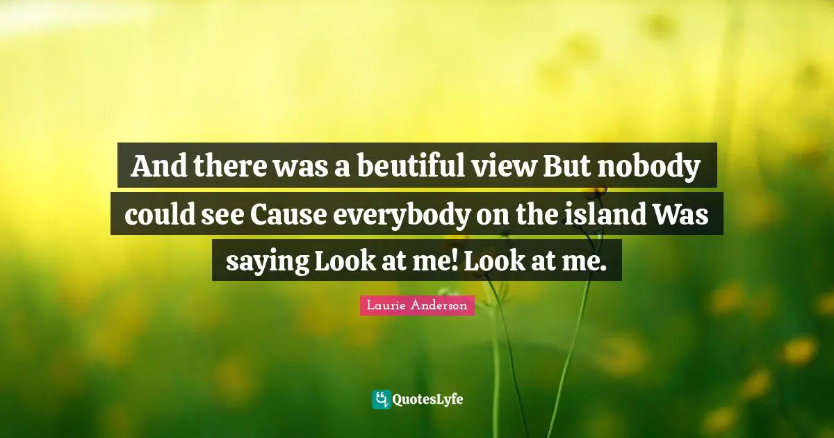 And there was a beutiful view But nobody could see Cause everybody on the island Was saying Look at me! Look at me.