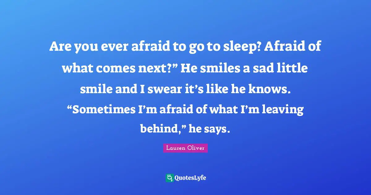 Are you ever afraid to go to sleep? Afraid of what comes next?” He smiles a sad little smile and I swear it’s like he knows. “Sometimes I’m afraid of what I’m leaving behind,” he says.