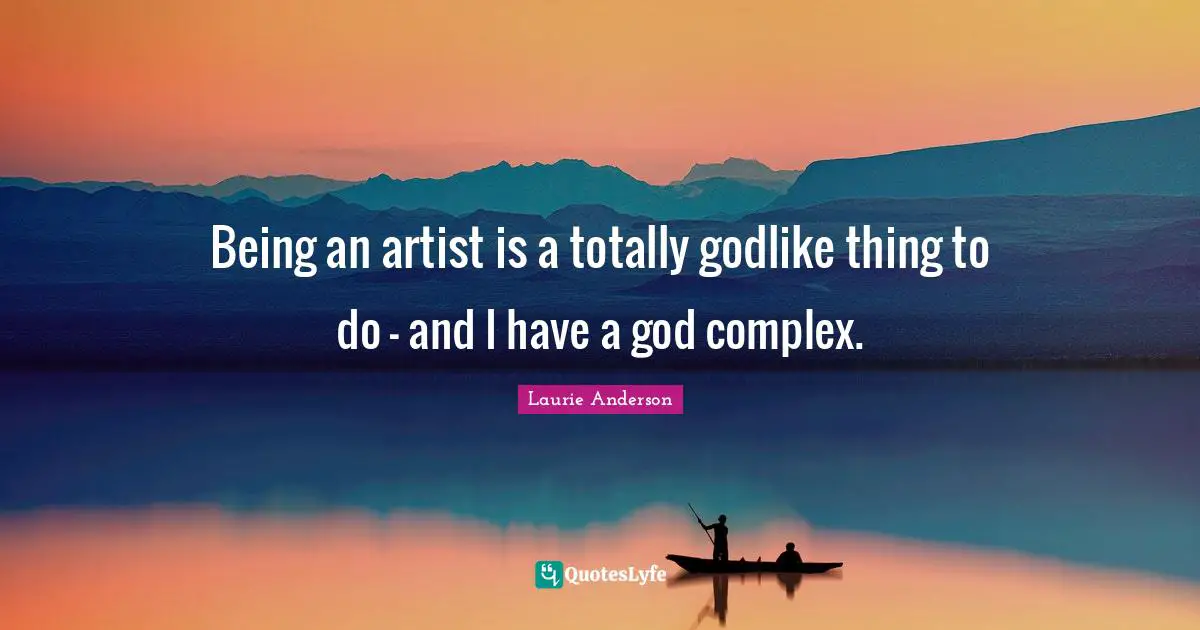 Being an artist is a totally godlike thing to do - and I have a god complex.