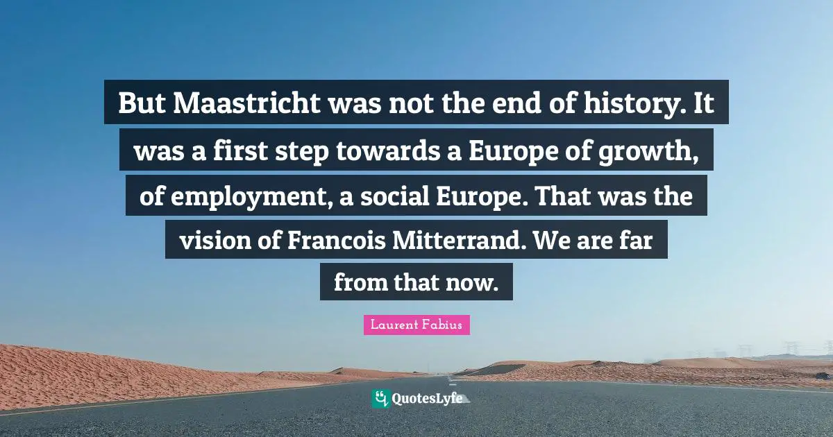 But Maastricht was not the end of history. It was a first step towards a Europe of growth, of employment, a social Europe. That was the vision of Francois Mitterrand. We are far from that now.
