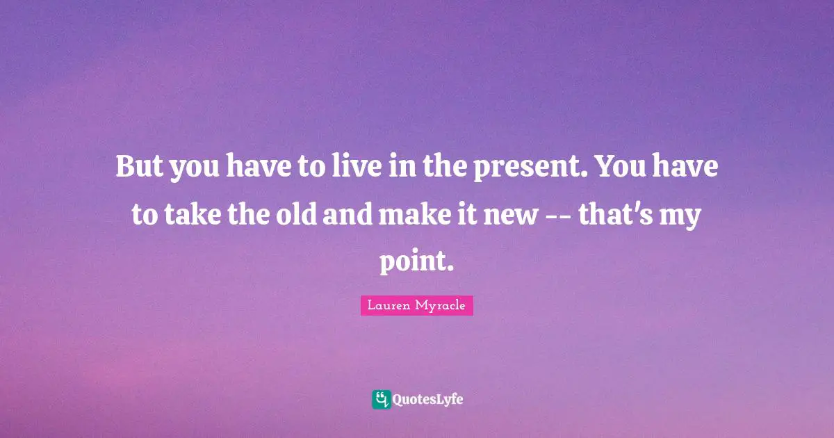 But you have to live in the present. You have to take the old and make it new -- that's my point.
