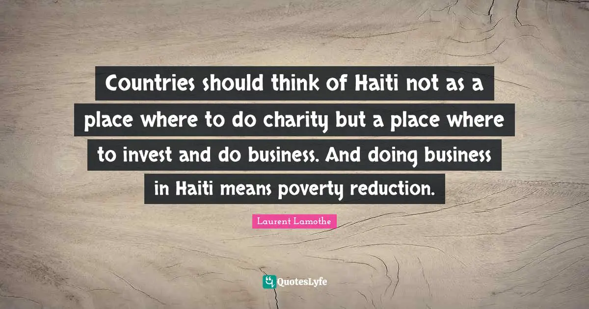 Countries should think of Haiti not as a place where to do charity but a place where to invest and do business. And doing business in Haiti means poverty reduction.