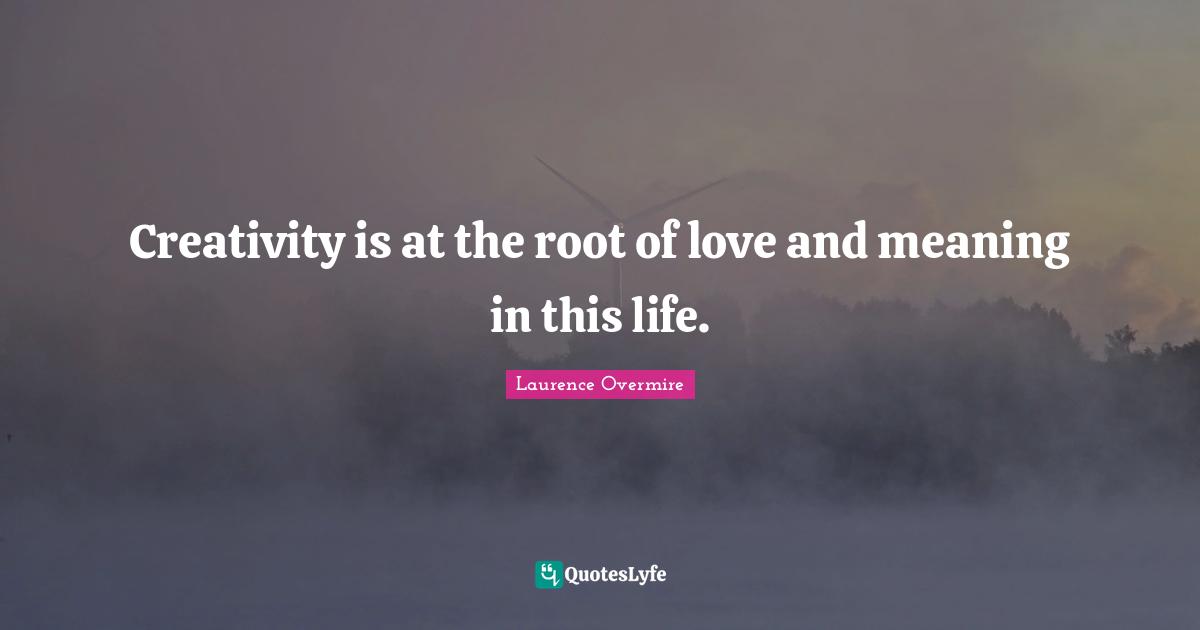 Creativity is at the root of love and meaning in this life.