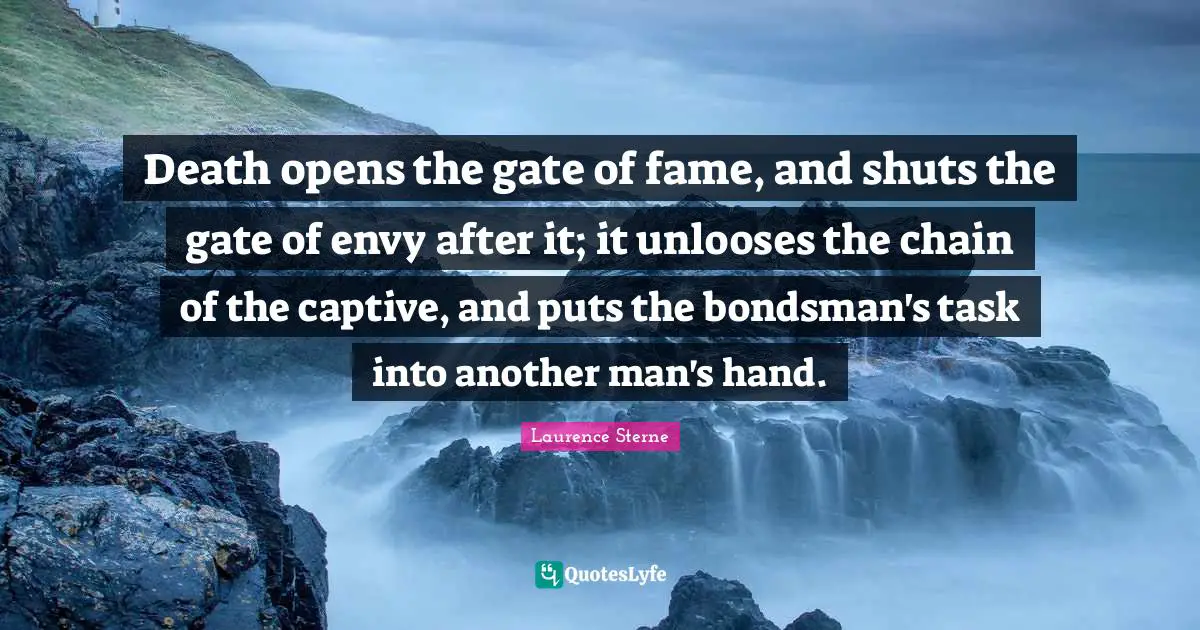 Death opens the gate of fame, and shuts the gate of envy after it; it unlooses the chain of the captive, and puts the bondsman's task into another man's hand.