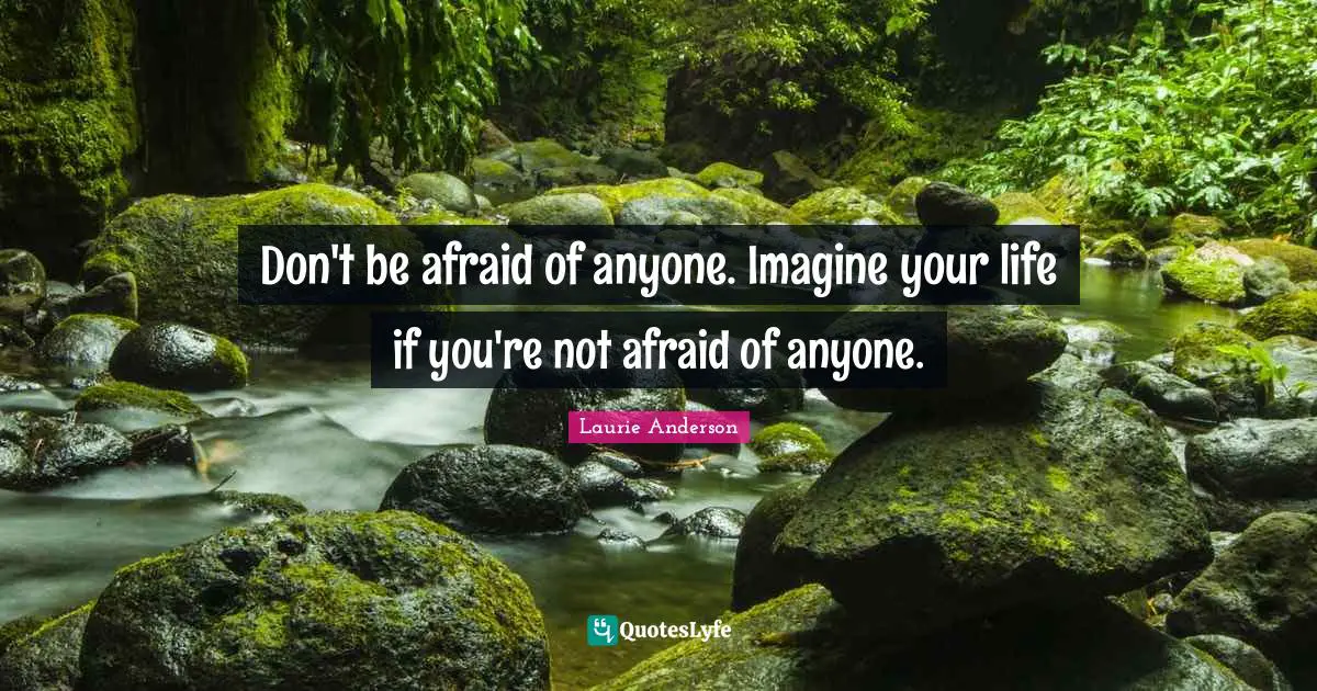 Don't be afraid of anyone. Imagine your life if you're not afraid of anyone.