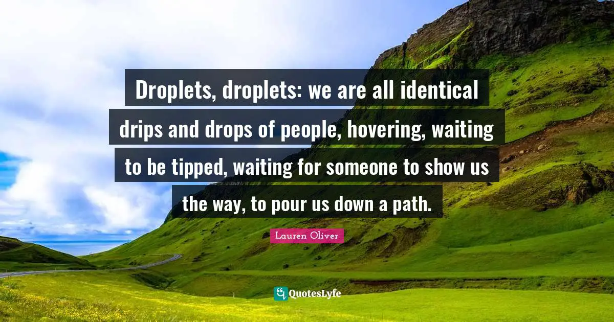 Droplets, droplets: we are all identical drips and drops of people, hovering, waiting to be tipped, waiting for someone to show us the way, to pour us down a path.