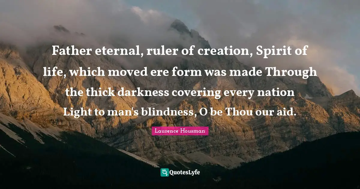 Laurence Housman Quotes: "Father eternal, ruler of creation, Spirit of life, which moved ere form was made Through the thick darkness covering every nation Light to man's blindness, O be Thou our aid."