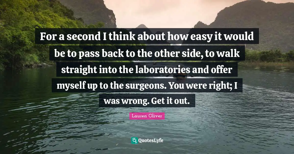 For a second I think about how easy it would be to pass back to the other side, to walk straight into the laboratories and offer myself up to the surgeons. You were right; I was wrong. Get it out.