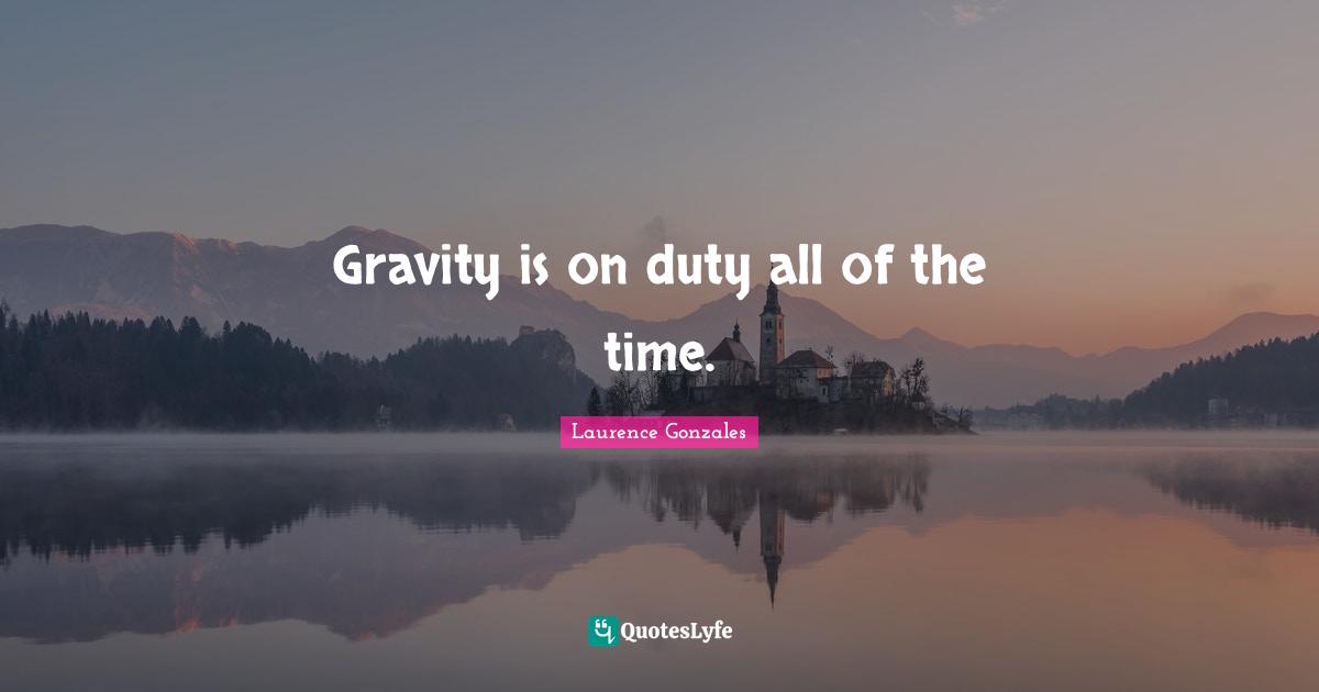 Gravity is on duty all of the time.