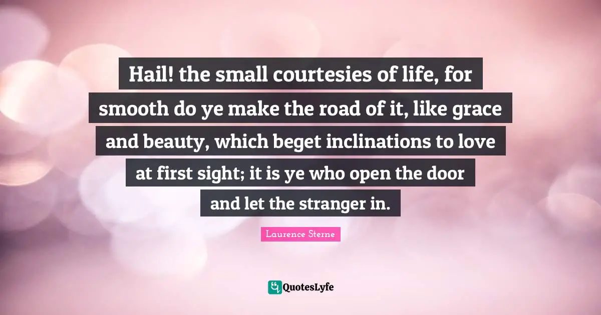 Hail! the small courtesies of life, for smooth do ye make the road of it, like grace and beauty, which beget inclinations to love at first sight; it is ye who open the door and let the stranger in.