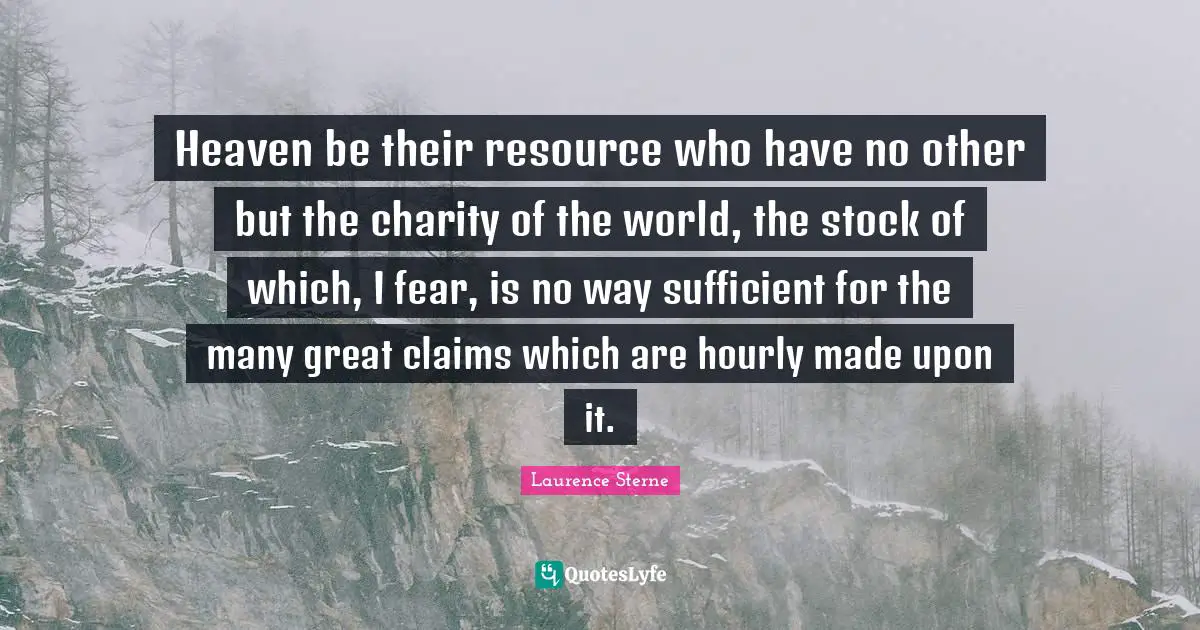 Heaven be their resource who have no other but the charity of the world, the stock of which, I fear, is no way sufficient for the many great claims which are hourly made upon it.