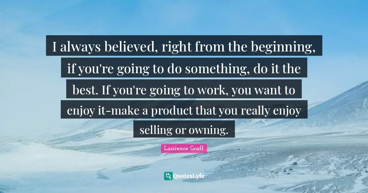 I always believed, right from the beginning, if you're going to do something, do it the best. If you're going to work, you want to enjoy it-make a product that you really enjoy selling or owning.