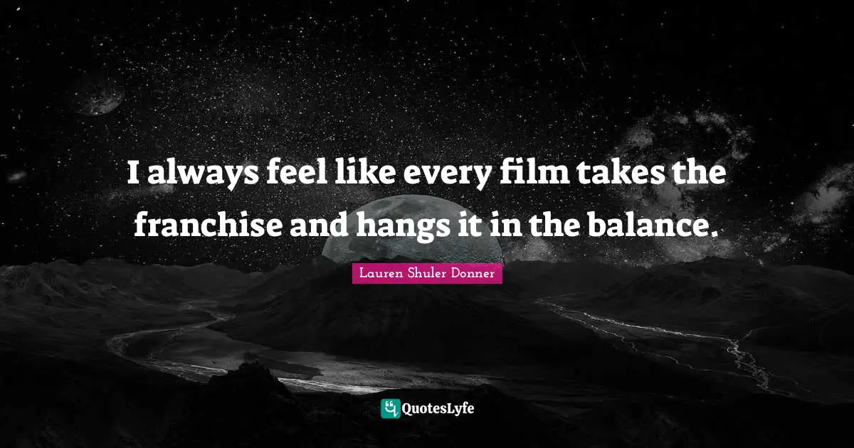 I always feel like every film takes the franchise and hangs it in the balance.