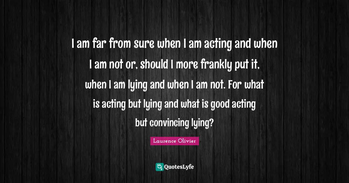 Laurence Olivier Quotes: "I am far from sure when I am acting and when I am not or, should I more frankly put it, when I am lying and when I am not. For what is acting but lying and what is good acting but convincing lying?"