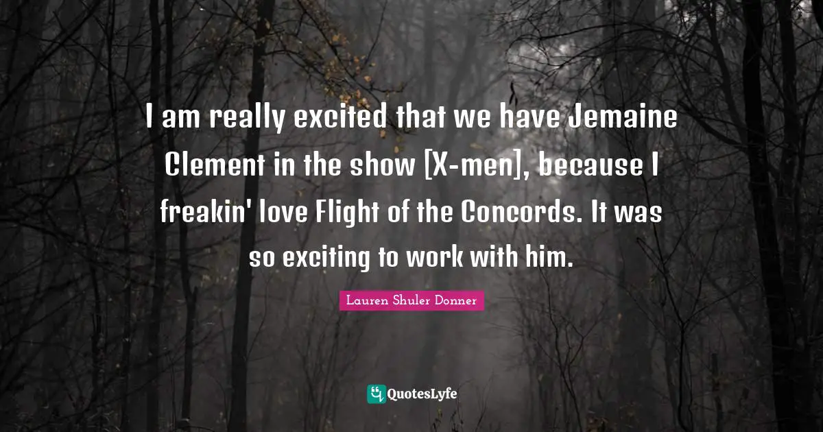I am really excited that we have Jemaine Clement in the show [X-men], because I freakin' love Flight of the Concords. It was so exciting to work with him.
