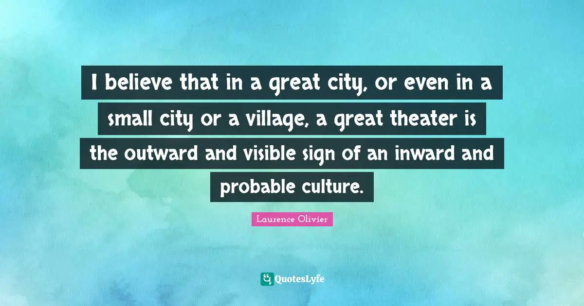 Laurence Olivier Quotes: "I believe that in a great city, or even in a small city or a village, a great theater is the outward and visible sign of an inward and probable culture."