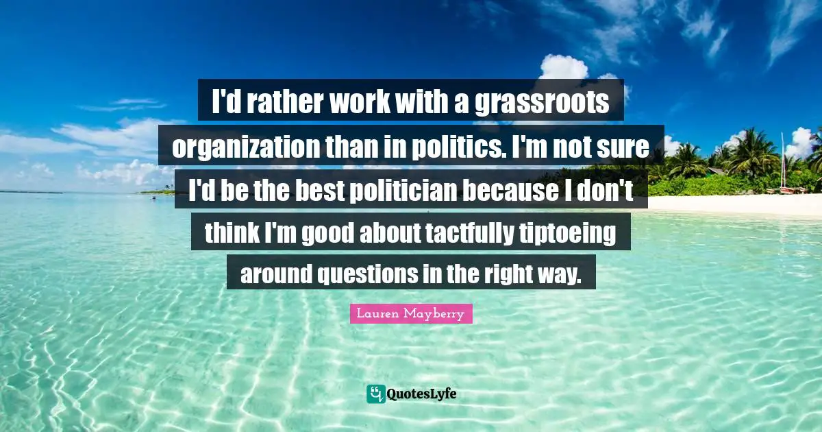 I'd rather work with a grassroots organization than in politics. I'm not sure I'd be the best politician because I don't think I'm good about tactfully tiptoeing around questions in the right way.