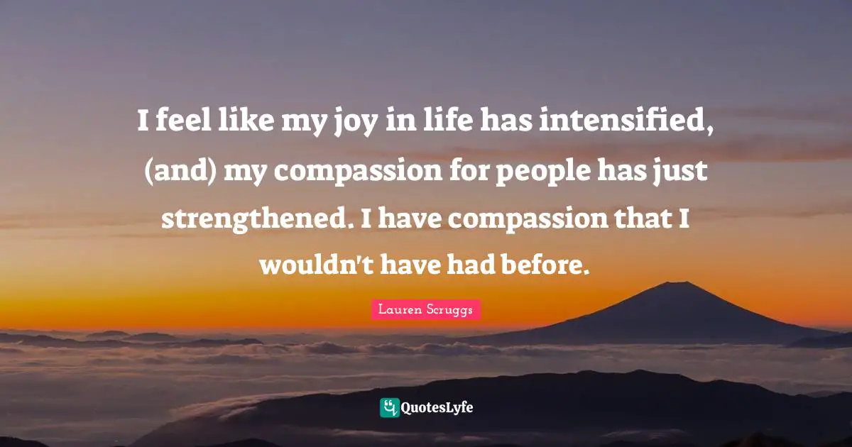 I feel like my joy in life has intensified, (and) my compassion for people has just strengthened. I have compassion that I wouldn't have had before.
