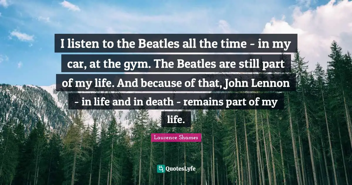 I listen to the Beatles all the time - in my car, at the gym. The Beatles are still part of my life. And because of that, John Lennon - in life and in death - remains part of my life.