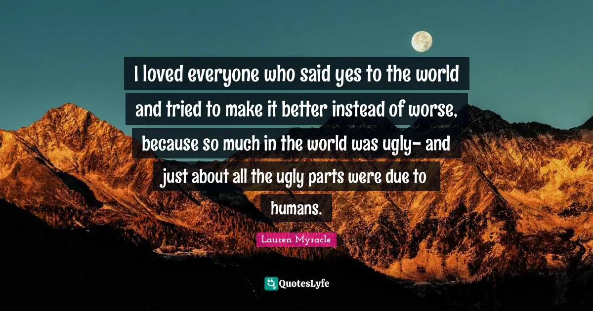 I loved everyone who said yes to the world and tried to make it better instead of worse, because so much in the world was ugly- and just about all the ugly parts were due to humans.