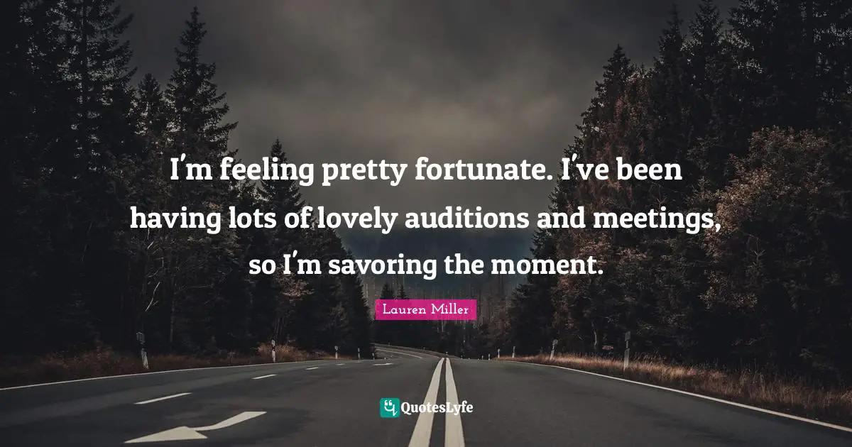 I'm feeling pretty fortunate. I've been having lots of lovely auditions and meetings, so I'm savoring the moment.