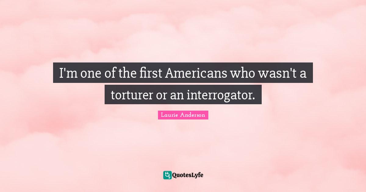 I'm one of the first Americans who wasn't a torturer or an interrogator.