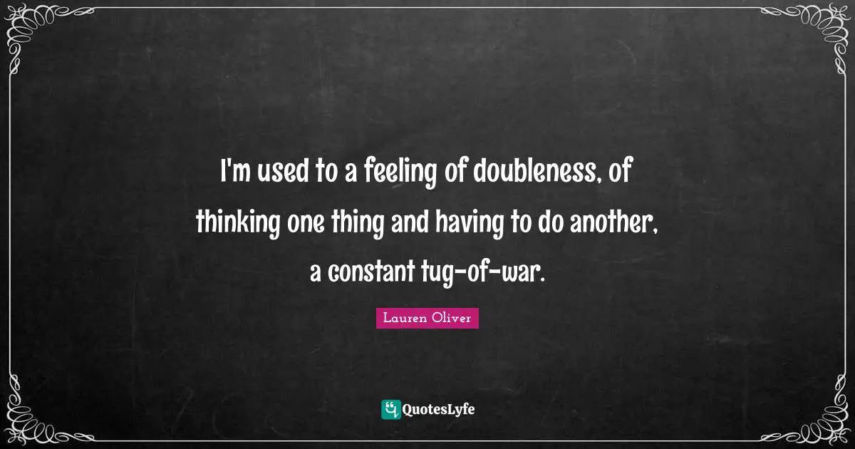 I'm used to a feeling of doubleness, of thinking one thing and having to do another, a constant tug-of-war.
