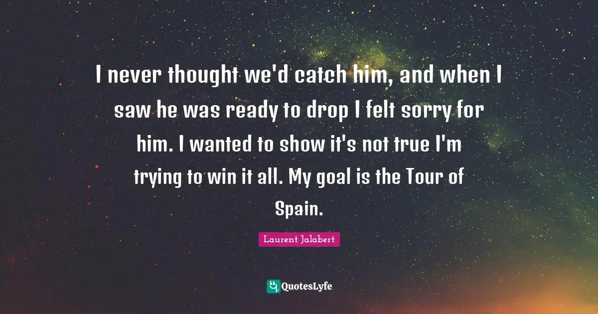 I never thought we'd catch him, and when I saw he was ready to drop I felt sorry for him. I wanted to show it's not true I'm trying to win it all. My goal is the Tour of Spain.