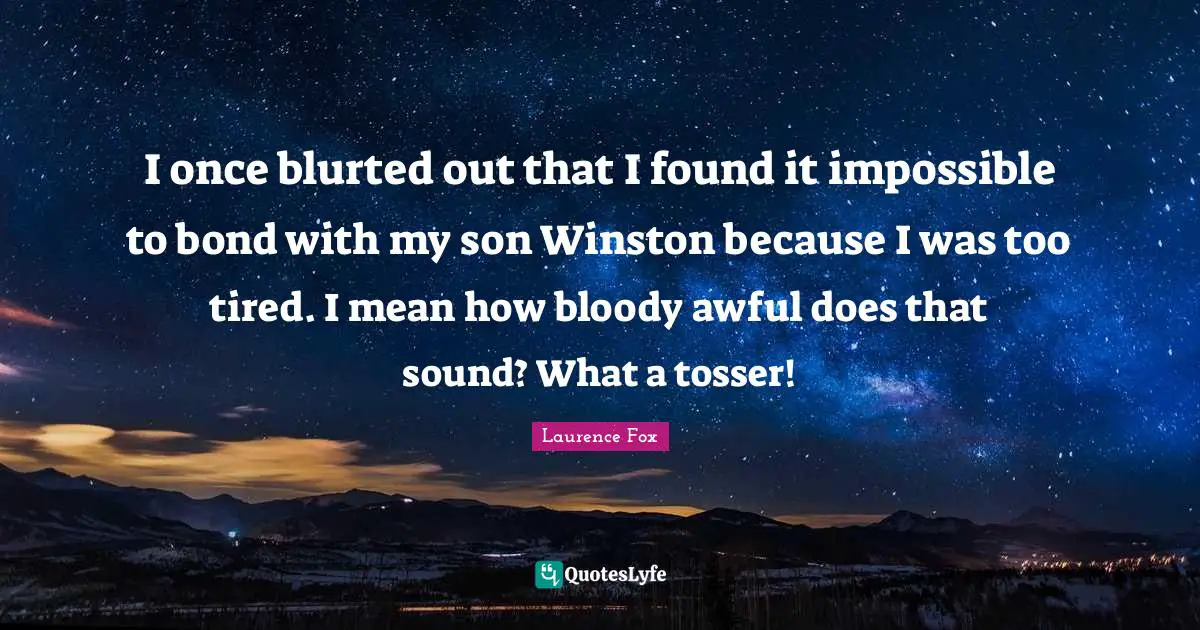 I once blurted out that I found it impossible to bond with my son Winston because I was too tired. I mean how bloody awful does that sound? What a tosser!
