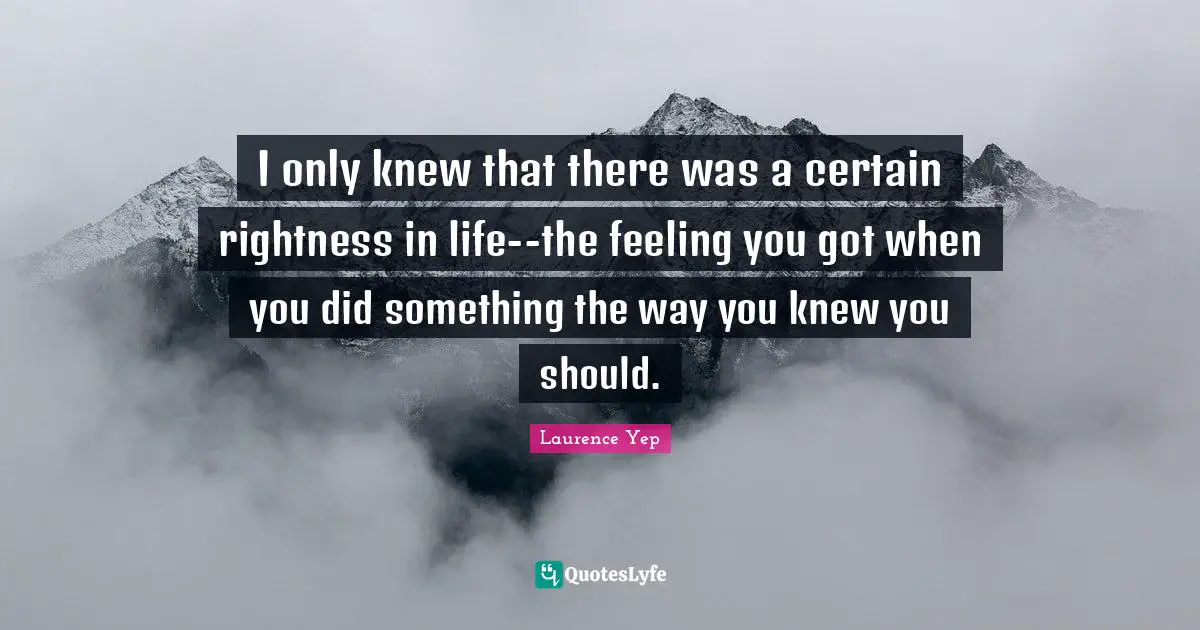 I only knew that there was a certain rightness in life--the feeling you got when you did something the way you knew you should.