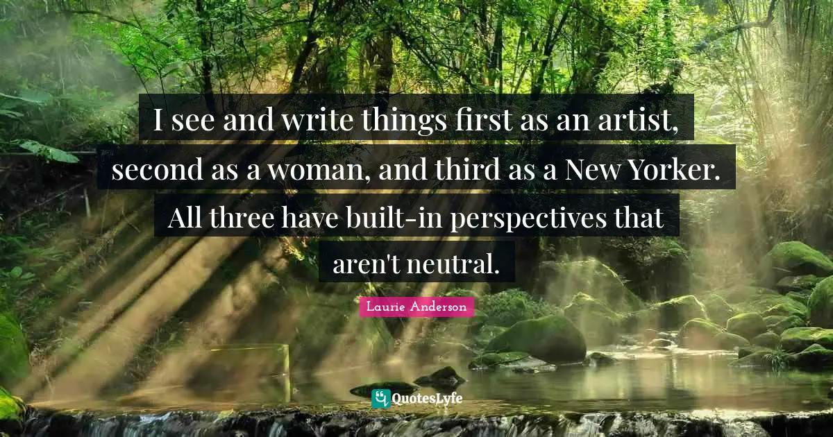 I see and write things first as an artist, second as a woman, and third as a New Yorker. All three have built-in perspectives that aren't neutral.