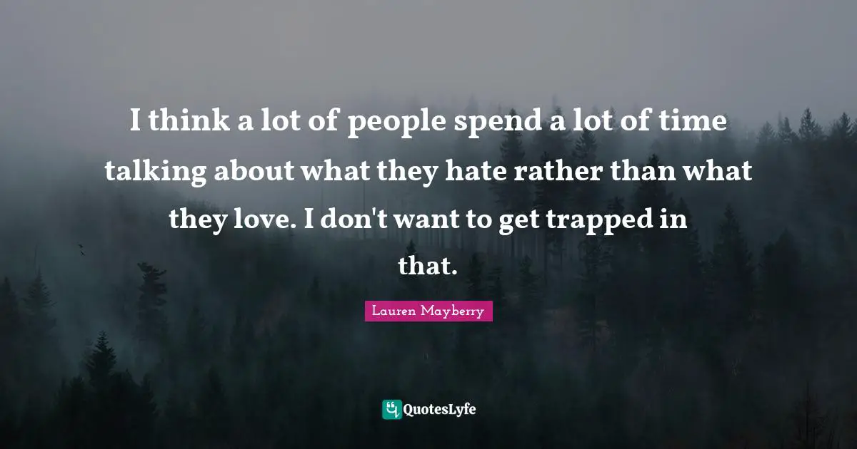 I think a lot of people spend a lot of time talking about what they hate rather than what they love. I don't want to get trapped in that.